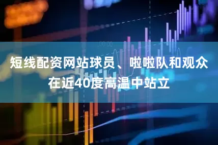 短线配资网站球员、啦啦队和观众在近40度高温中站立