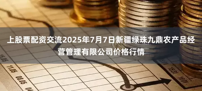 上股票配资交流2025年7月7日新疆绿珠九鼎农产品经营管理有限公司价格行情