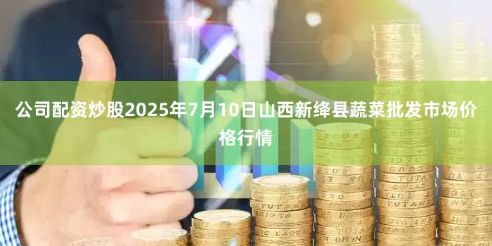 公司配资炒股2025年7月10日山西新绛县蔬菜批发市场价格行情