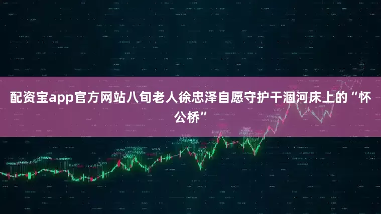配资宝app官方网站八旬老人徐忠泽自愿守护干涸河床上的“怀公桥”