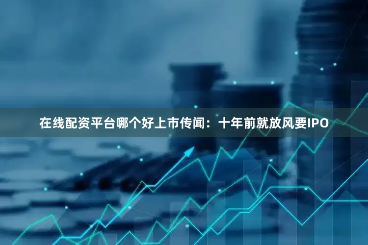 在线配资平台哪个好上市传闻：十年前就放风要IPO