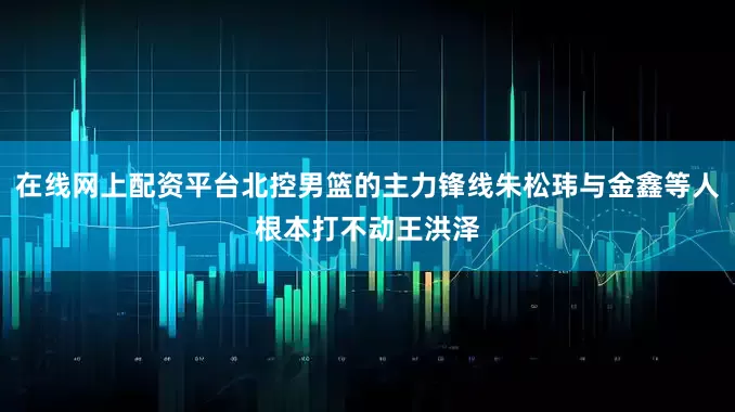 在线网上配资平台北控男篮的主力锋线朱松玮与金鑫等人根本打不动王洪泽