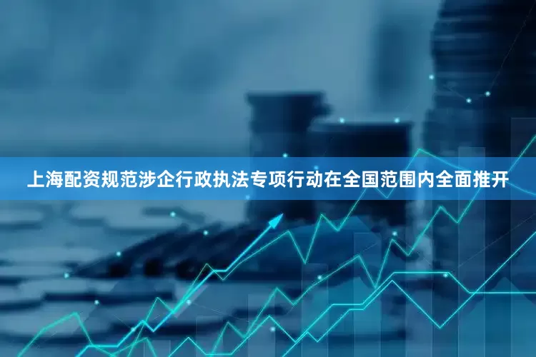 上海配资规范涉企行政执法专项行动在全国范围内全面推开