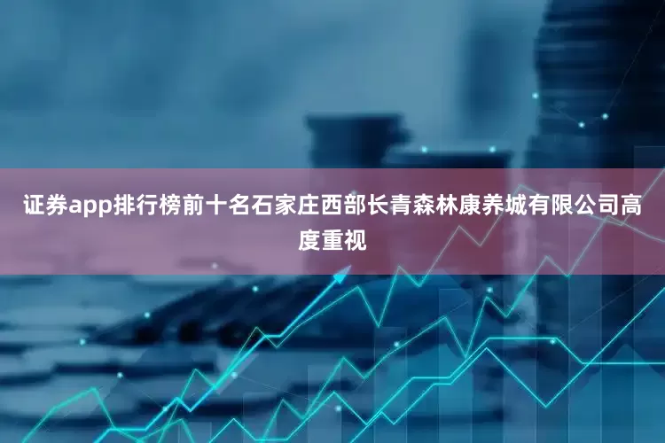 证券app排行榜前十名石家庄西部长青森林康养城有限公司高度重视