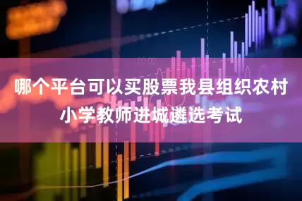 哪个平台可以买股票我县组织农村小学教师进城遴选考试