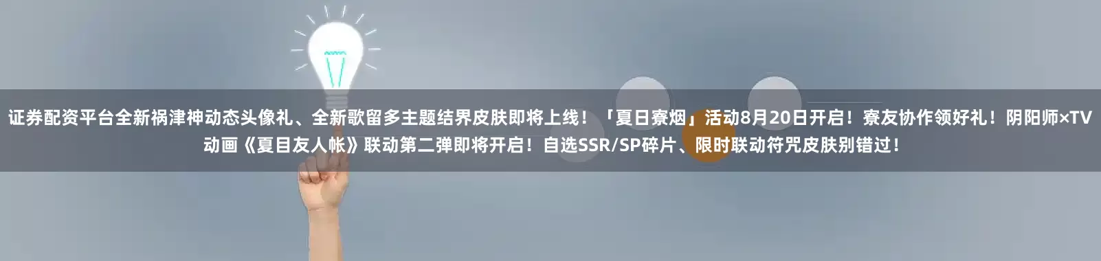 证券配资平台全新祸津神动态头像礼、全新歌留多主题结界皮肤即将上线！「夏日寮烟」活动8月20日开启！寮友协作领好礼！阴阳师×TV动画《夏目友人帐》联动第二弹即将开启！自选SSR/SP碎片、限时联动符咒皮肤别错过！