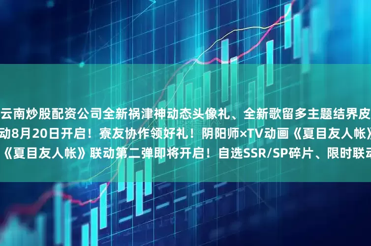 云南炒股配资公司全新祸津神动态头像礼、全新歌留多主题结界皮肤即将上线！「夏日寮烟」活动8月20日开启！寮友协作领好礼！阴阳师×TV动画《夏目友人帐》联动第二弹即将开启！自选SSR/SP碎片、限时联动符咒皮肤别错过！