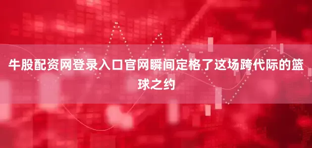 牛股配资网登录入口官网瞬间定格了这场跨代际的篮球之约