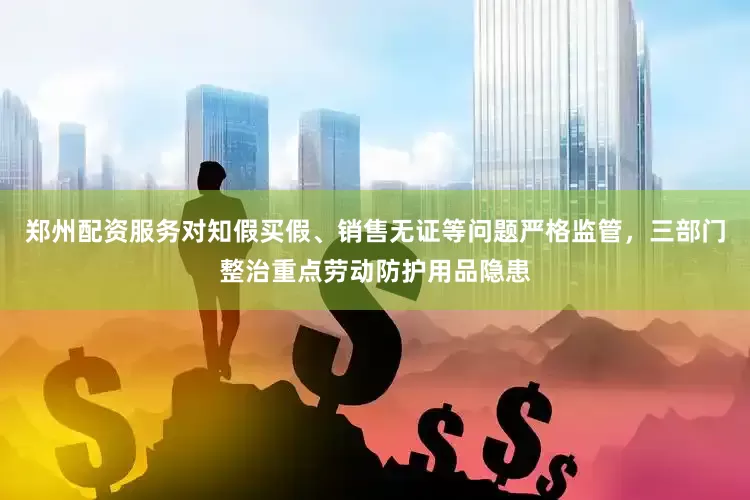 郑州配资服务对知假买假、销售无证等问题严格监管，三部门整治重点劳动防护用品隐患