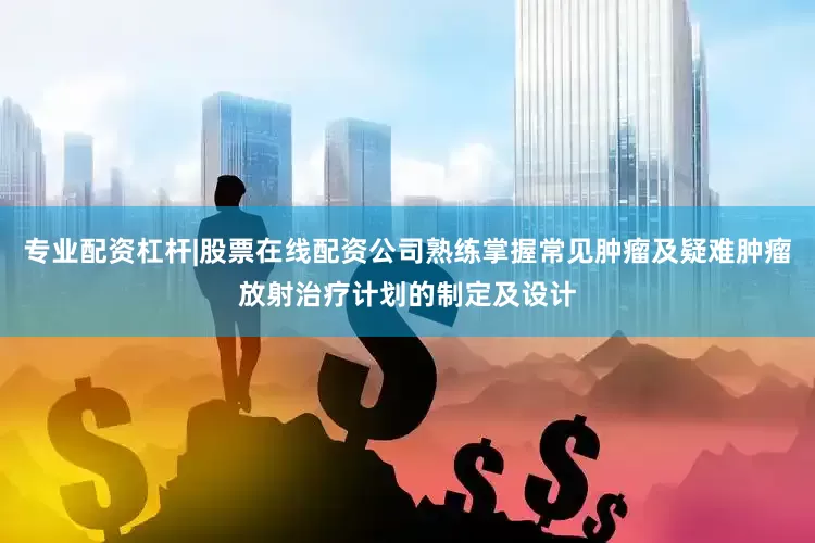 专业配资杠杆|股票在线配资公司熟练掌握常见肿瘤及疑难肿瘤放射治疗计划的制定及设计