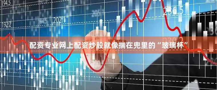 配资专业网上配资炒股就像揣在兜里的“玻璃杯”