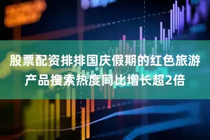 股票配资排排国庆假期的红色旅游产品搜索热度同比增长超2倍