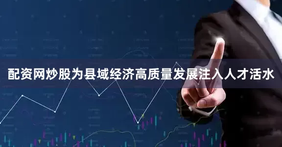 配资网炒股为县域经济高质量发展注入人才活水
