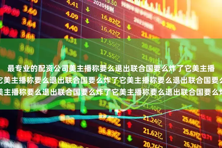 最专业的配资公司美主播称要么退出联合国要么炸了它美主播称要么退出联合国要么炸了它美主播称要么退出联合国要么炸了它美主播称要么退出联合国要么炸了它美主播称要么退出联合国要么炸了它